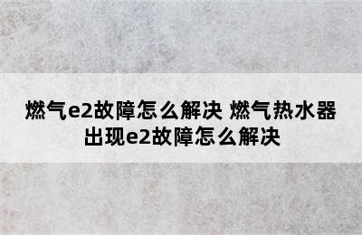 燃气e2故障怎么解决 燃气热水器出现e2故障怎么解决